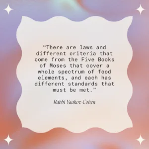 Quote: "There are laws and different criteria that come from the Five Books of Moses that cover a whole spectrum of food elements, and each has different standards that must be met - Rabbi Yaakov Cohen"